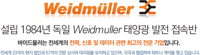 Weidmuller 설립 1984년 독일 Weidmuller 태양광 발전 접속반 바이드뮬러는 전세계의 전력, 신호 및 데이터 관련 최고의 전문기업입니다. 전세계 23개의 현지 법인과 57개의 전문 상가와 대리점을 유치하고 있으며, 각국과 혐업하여 파트너 계약을 맺고 있습니다.
